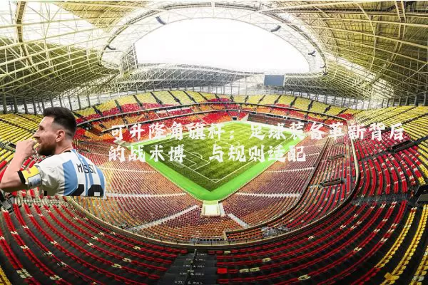 可升降角旗杆:足球装备革新背后的战术博弈与规则适配