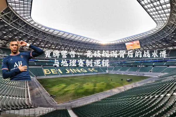 黄牌警告:竞技规则背后的战术博弈与地理赛制逻辑
